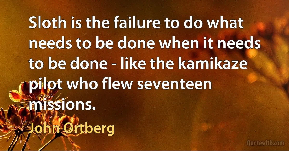 Sloth is the failure to do what needs to be done when it needs to be done - like the kamikaze pilot who flew seventeen missions. (John Ortberg)