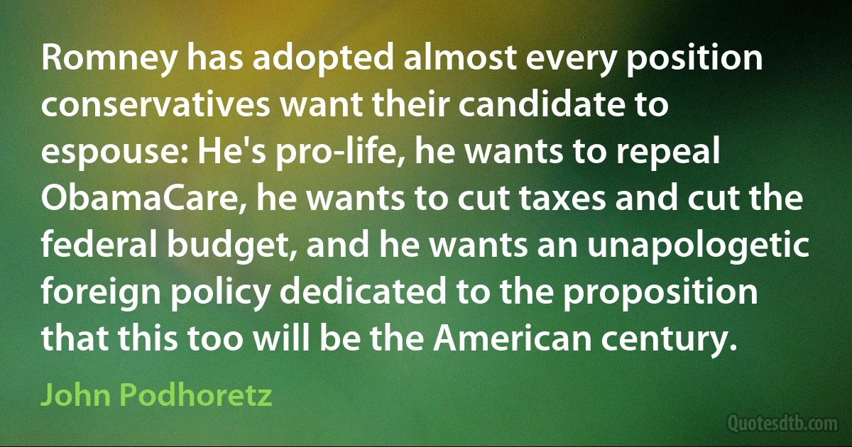 Romney has adopted almost every position conservatives want their candidate to espouse: He's pro-life, he wants to repeal ObamaCare, he wants to cut taxes and cut the federal budget, and he wants an unapologetic foreign policy dedicated to the proposition that this too will be the American century. (John Podhoretz)