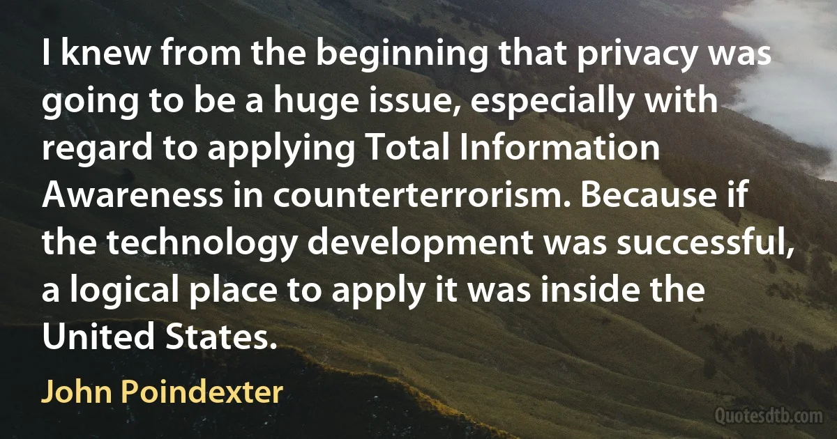 I knew from the beginning that privacy was going to be a huge issue, especially with regard to applying Total Information Awareness in counterterrorism. Because if the technology development was successful, a logical place to apply it was inside the United States. (John Poindexter)