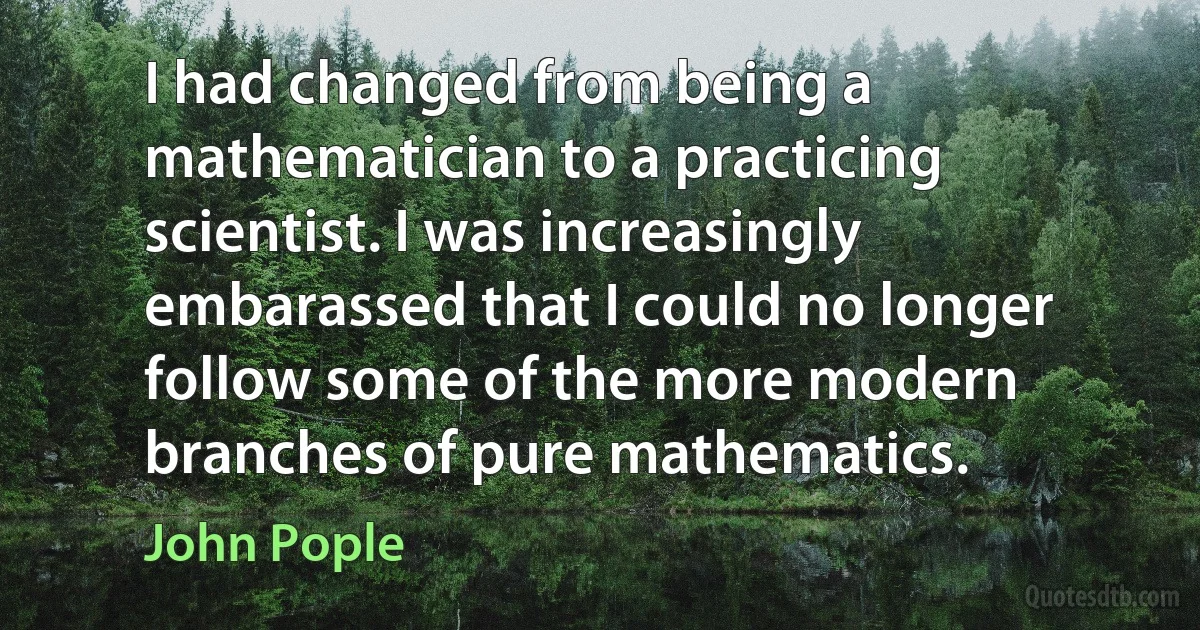 I had changed from being a mathematician to a practicing scientist. I was increasingly embarassed that I could no longer follow some of the more modern branches of pure mathematics. (John Pople)