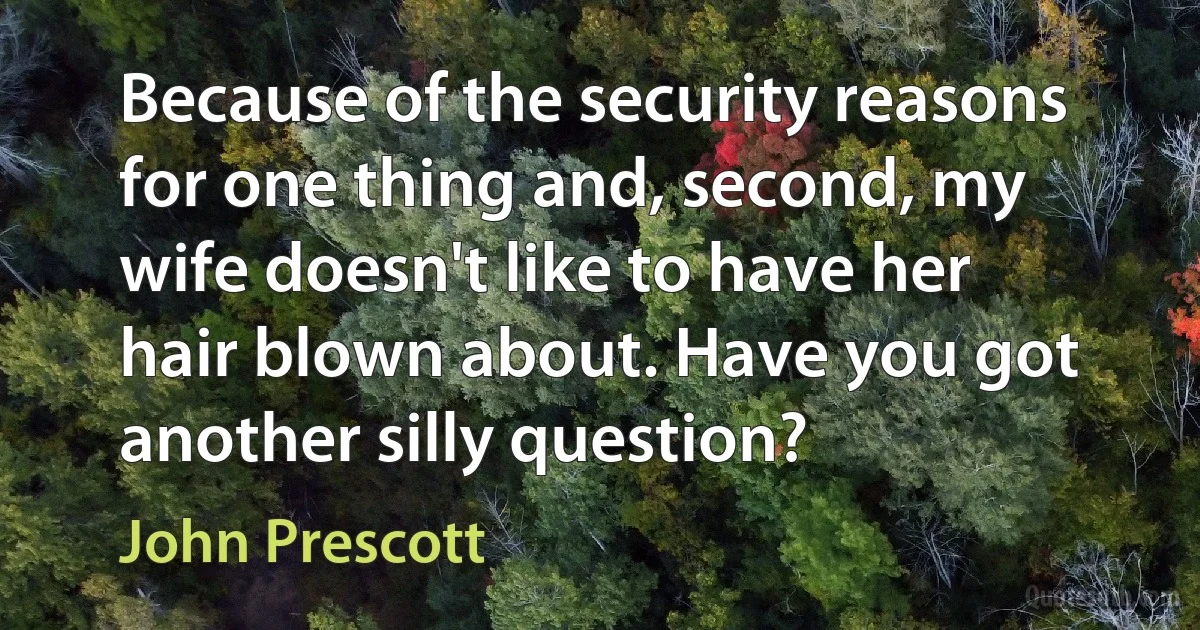 Because of the security reasons for one thing and, second, my wife doesn't like to have her hair blown about. Have you got another silly question? (John Prescott)