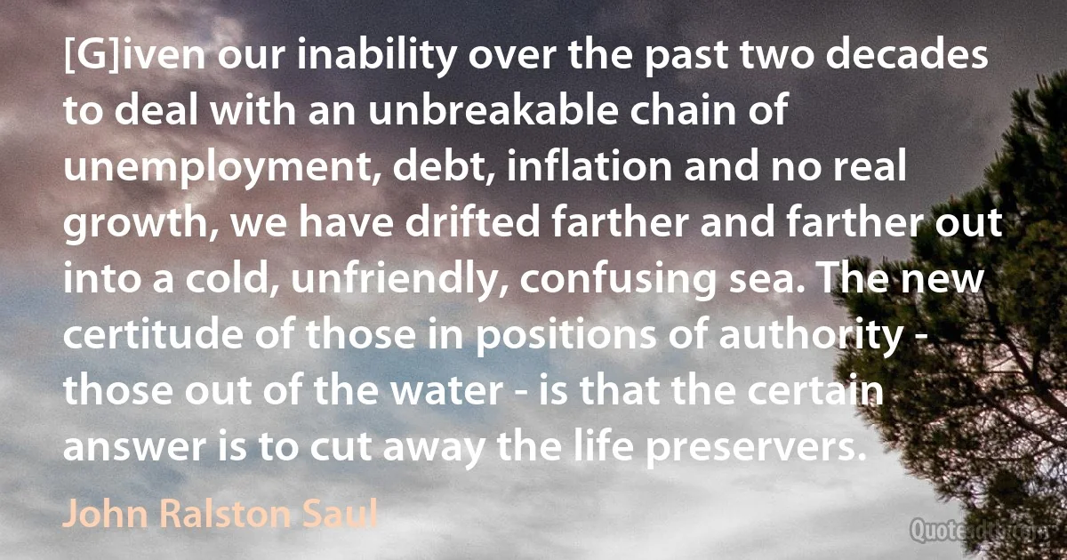 [G]iven our inability over the past two decades to deal with an unbreakable chain of unemployment, debt, inflation and no real growth, we have drifted farther and farther out into a cold, unfriendly, confusing sea. The new certitude of those in positions of authority - those out of the water - is that the certain answer is to cut away the life preservers. (John Ralston Saul)