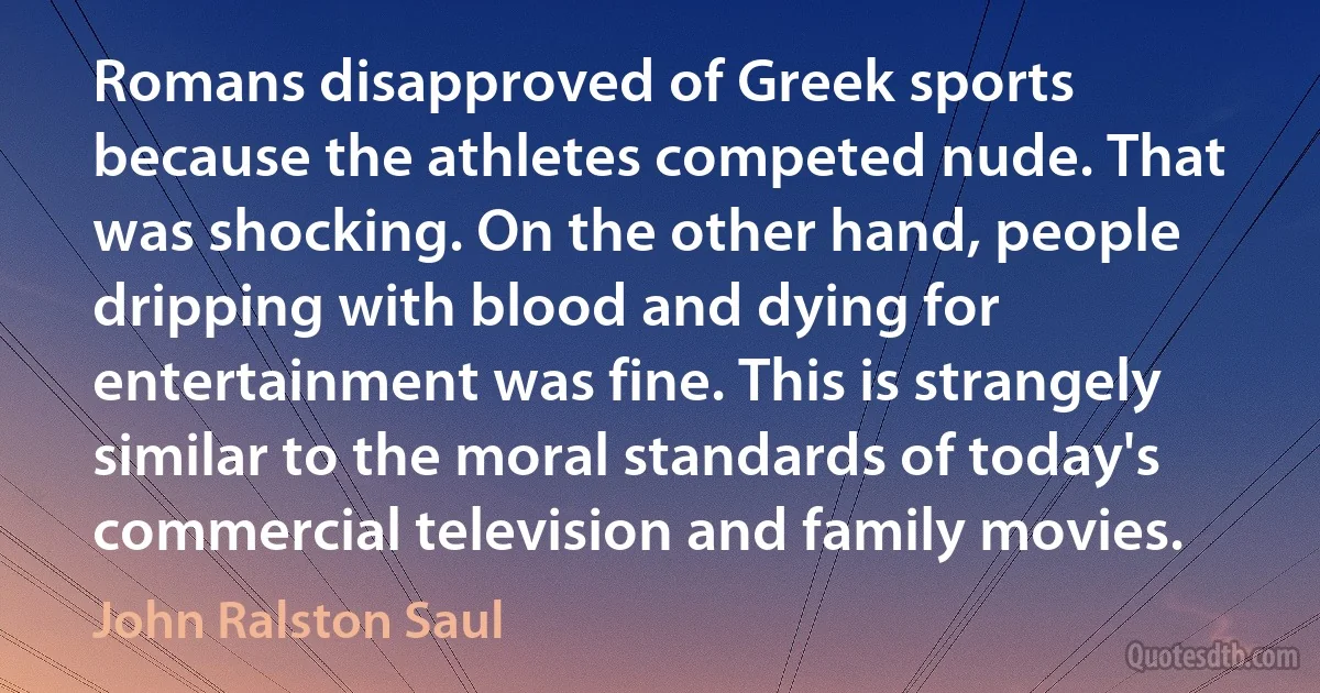 Romans disapproved of Greek sports because the athletes competed nude. That was shocking. On the other hand, people dripping with blood and dying for entertainment was fine. This is strangely similar to the moral standards of today's commercial television and family movies. (John Ralston Saul)