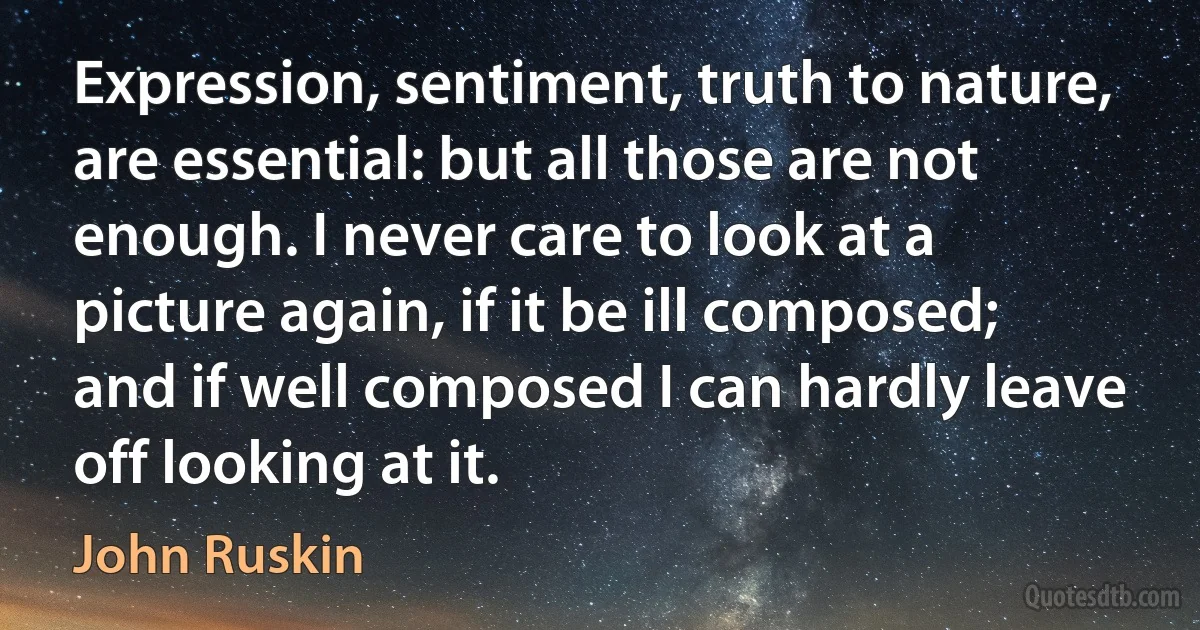 Expression, sentiment, truth to nature, are essential: but all those are not enough. I never care to look at a picture again, if it be ill composed; and if well composed I can hardly leave off looking at it. (John Ruskin)