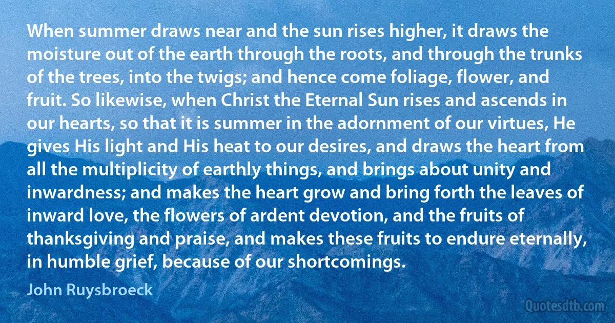 When summer draws near and the sun rises higher, it draws the moisture out of the earth through the roots, and through the trunks of the trees, into the twigs; and hence come foliage, flower, and fruit. So likewise, when Christ the Eternal Sun rises and ascends in our hearts, so that it is summer in the adornment of our virtues, He gives His light and His heat to our desires, and draws the heart from all the multiplicity of earthly things, and brings about unity and inwardness; and makes the heart grow and bring forth the leaves of inward love, the flowers of ardent devotion, and the fruits of thanksgiving and praise, and makes these fruits to endure eternally, in humble grief, because of our shortcomings. (John Ruysbroeck)