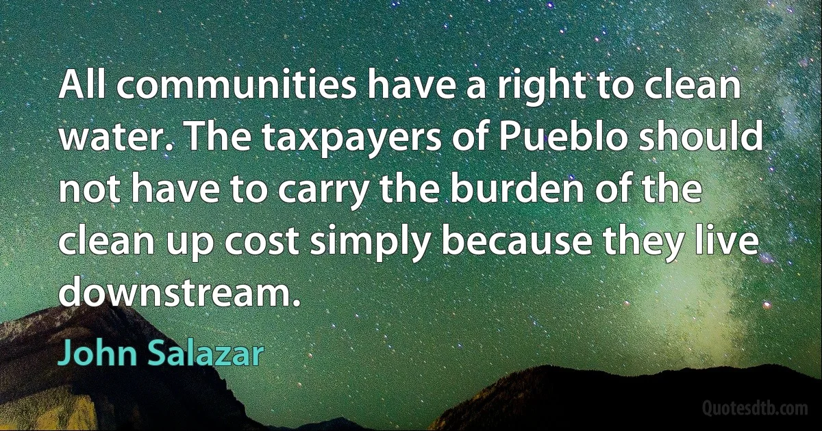 All communities have a right to clean water. The taxpayers of Pueblo should not have to carry the burden of the clean up cost simply because they live downstream. (John Salazar)