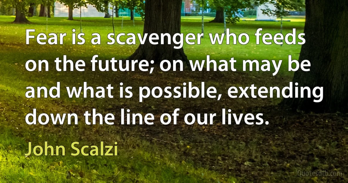 Fear is a scavenger who feeds on the future; on what may be and what is possible, extending down the line of our lives. (John Scalzi)