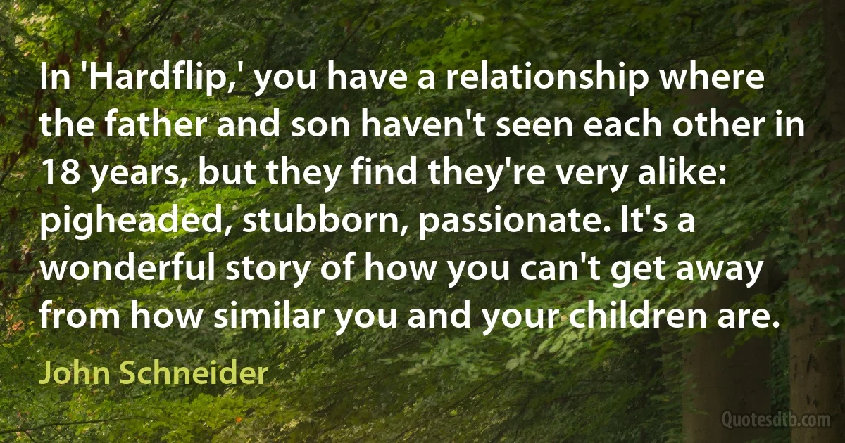 In 'Hardflip,' you have a relationship where the father and son haven't seen each other in 18 years, but they find they're very alike: pigheaded, stubborn, passionate. It's a wonderful story of how you can't get away from how similar you and your children are. (John Schneider)