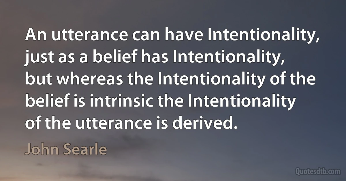 An utterance can have Intentionality, just as a belief has Intentionality, but whereas the Intentionality of the belief is intrinsic the Intentionality of the utterance is derived. (John Searle)