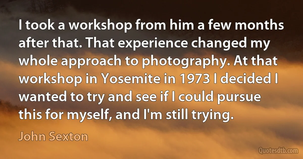 I took a workshop from him a few months after that. That experience changed my whole approach to photography. At that workshop in Yosemite in 1973 I decided I wanted to try and see if I could pursue this for myself, and I'm still trying. (John Sexton)