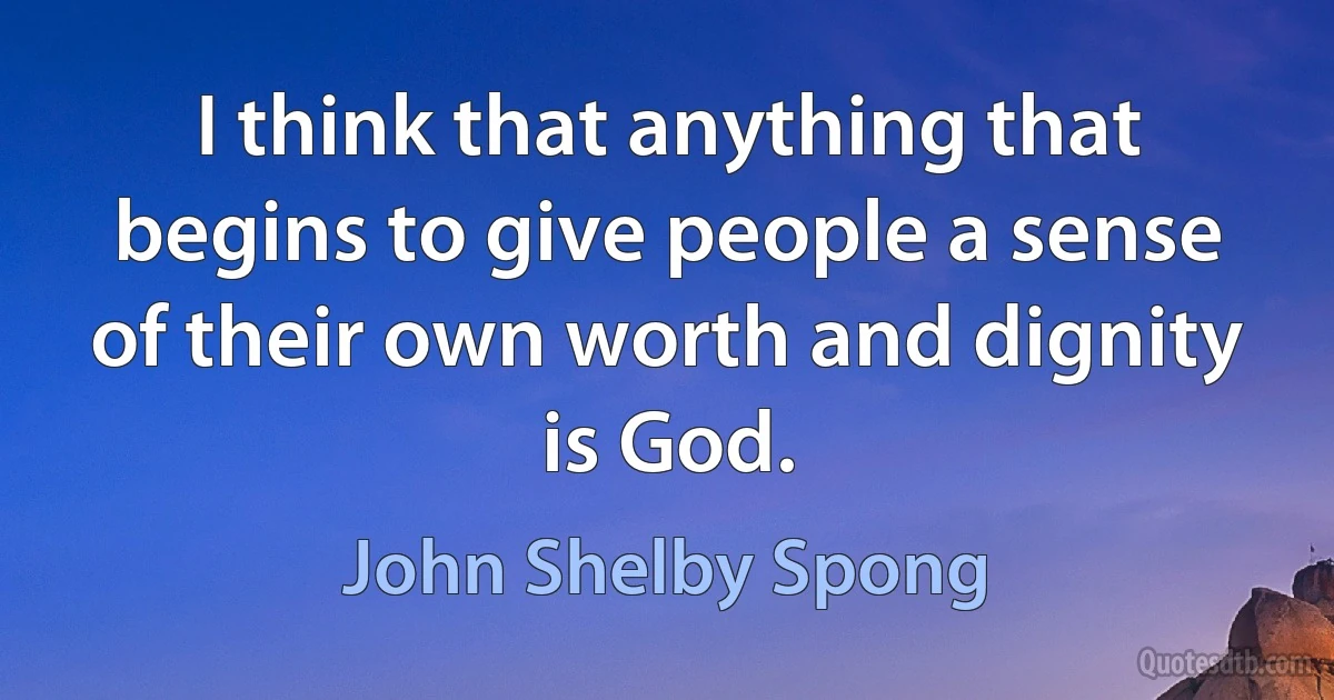 I think that anything that begins to give people a sense of their own worth and dignity is God. (John Shelby Spong)