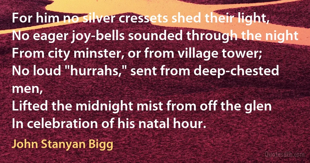 For him no silver cressets shed their light,
No eager joy-bells sounded through the night
From city minster, or from village tower;
No loud "hurrahs," sent from deep-chested men,
Lifted the midnight mist from off the glen
In celebration of his natal hour. (John Stanyan Bigg)