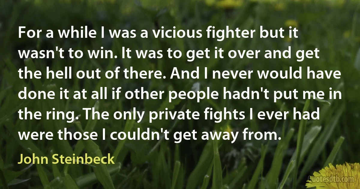 For a while I was a vicious fighter but it wasn't to win. It was to get it over and get the hell out of there. And I never would have done it at all if other people hadn't put me in the ring. The only private fights I ever had were those I couldn't get away from. (John Steinbeck)