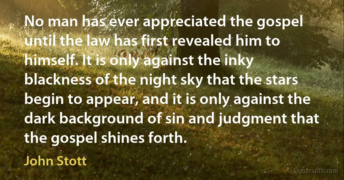 No man has ever appreciated the gospel until the law has first revealed him to himself. It is only against the inky blackness of the night sky that the stars begin to appear, and it is only against the dark background of sin and judgment that the gospel shines forth. (John Stott)