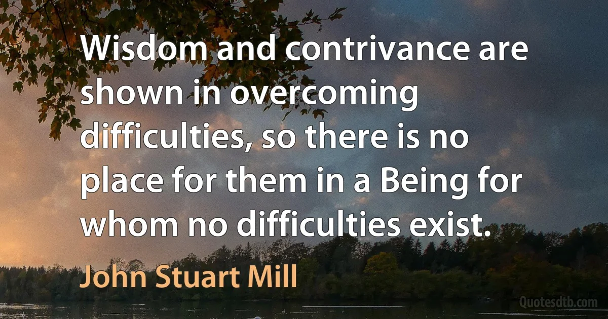 Wisdom and contrivance are shown in overcoming difficulties, so there is no place for them in a Being for whom no difficulties exist. (John Stuart Mill)