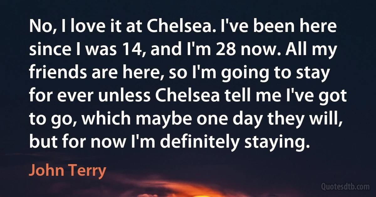 No, I love it at Chelsea. I've been here since I was 14, and I'm 28 now. All my friends are here, so I'm going to stay for ever unless Chelsea tell me I've got to go, which maybe one day they will, but for now I'm definitely staying. (John Terry)