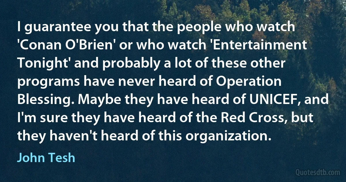 I guarantee you that the people who watch 'Conan O'Brien' or who watch 'Entertainment Tonight' and probably a lot of these other programs have never heard of Operation Blessing. Maybe they have heard of UNICEF, and I'm sure they have heard of the Red Cross, but they haven't heard of this organization. (John Tesh)