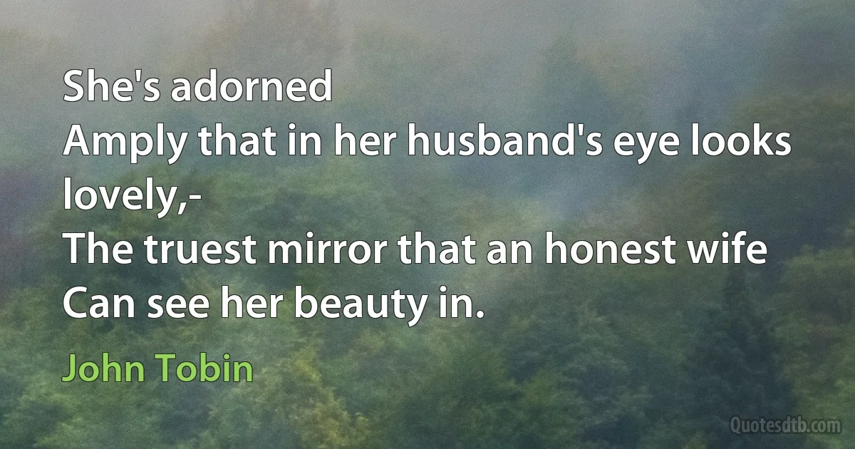 She's adorned
Amply that in her husband's eye looks lovely,-
The truest mirror that an honest wife
Can see her beauty in. (John Tobin)