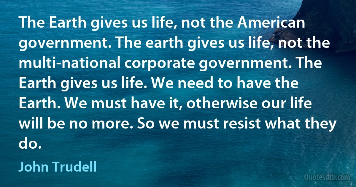 The Earth gives us life, not the American government. The earth gives us life, not the multi-national corporate government. The Earth gives us life. We need to have the Earth. We must have it, otherwise our life will be no more. So we must resist what they do. (John Trudell)