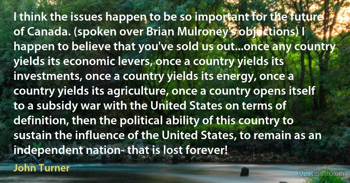 I think the issues happen to be so important for the future of Canada. (spoken over Brian Mulroney's objections) I happen to believe that you've sold us out...once any country yields its economic levers, once a country yields its investments, once a country yields its energy, once a country yields its agriculture, once a country opens itself to a subsidy war with the United States on terms of definition, then the political ability of this country to sustain the influence of the United States, to remain as an independent nation- that is lost forever! (John Turner)