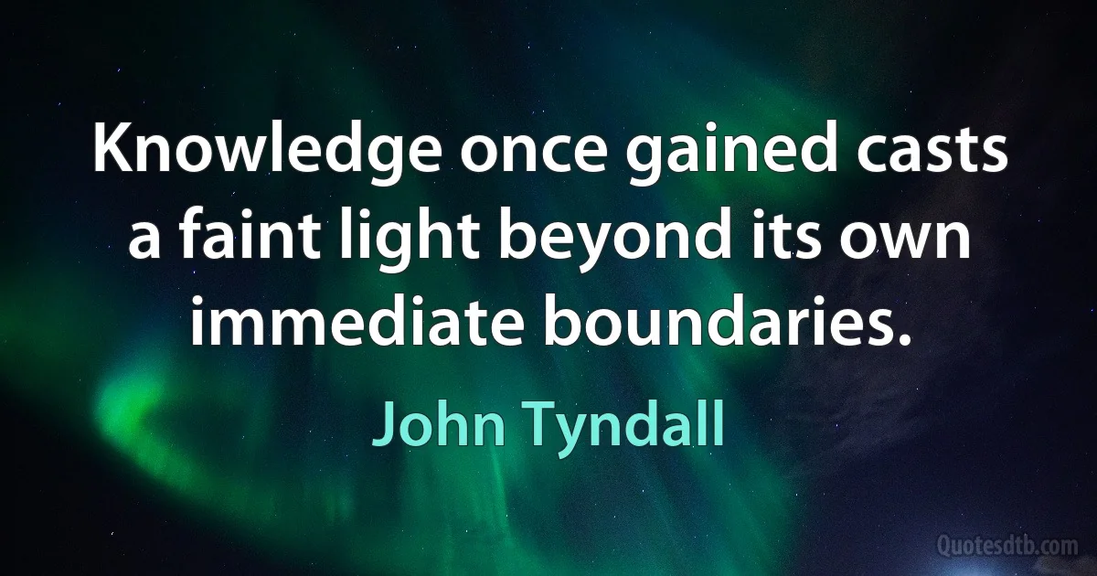 Knowledge once gained casts a faint light beyond its own immediate boundaries. (John Tyndall)