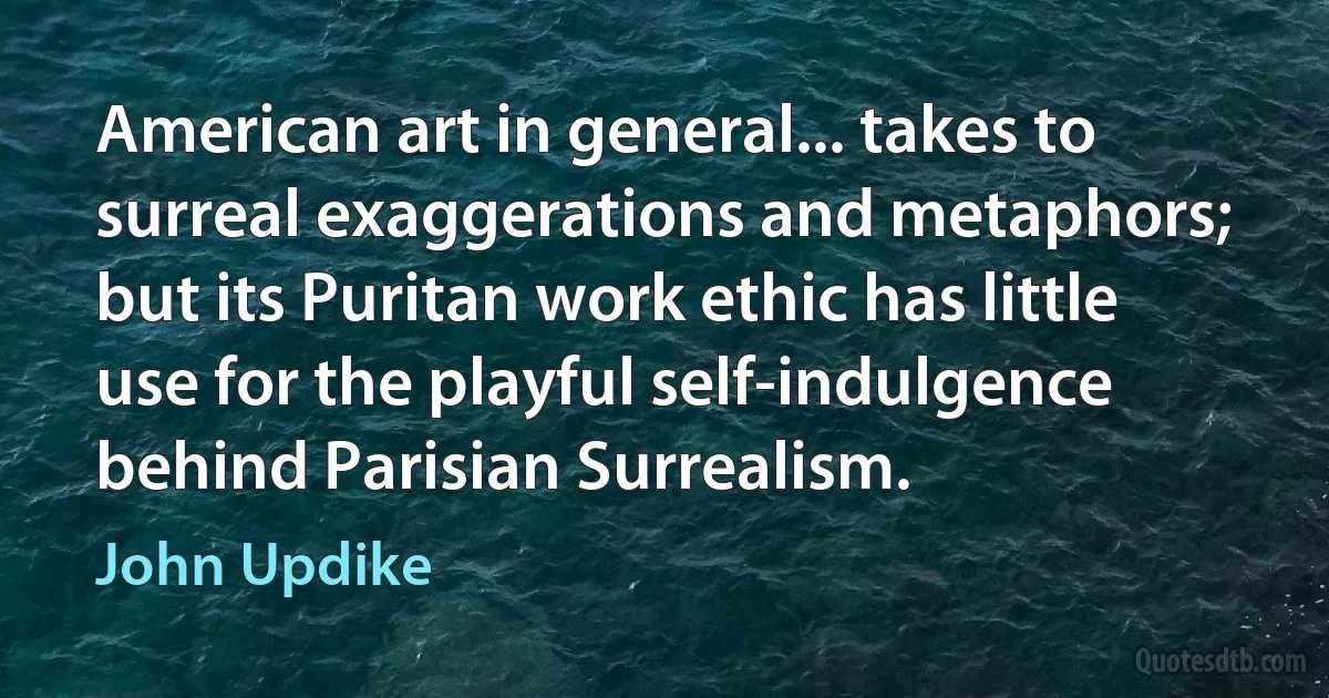 American art in general... takes to surreal exaggerations and metaphors; but its Puritan work ethic has little use for the playful self-indulgence behind Parisian Surrealism. (John Updike)