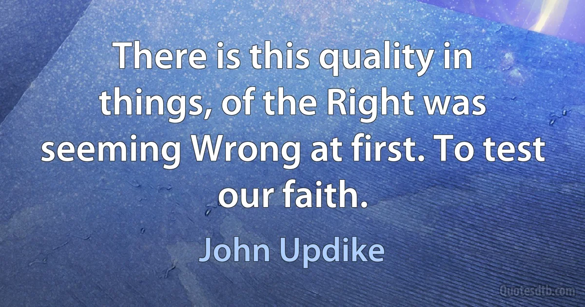 There is this quality in things, of the Right was seeming Wrong at first. To test our faith. (John Updike)