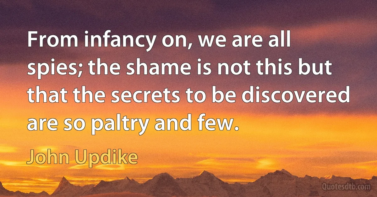 From infancy on, we are all spies; the shame is not this but that the secrets to be discovered are so paltry and few. (John Updike)