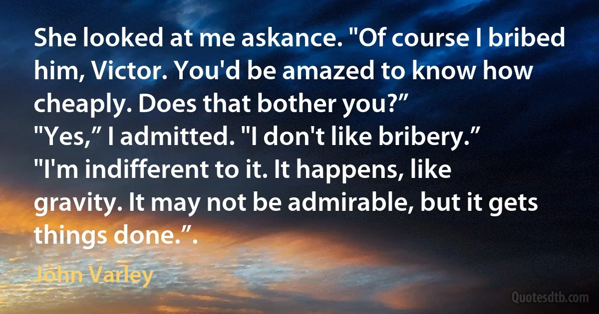 She looked at me askance. "Of course I bribed him, Victor. You'd be amazed to know how cheaply. Does that bother you?”
"Yes,” I admitted. "I don't like bribery.”
"I'm indifferent to it. It happens, like gravity. It may not be admirable, but it gets things done.”. (John Varley)