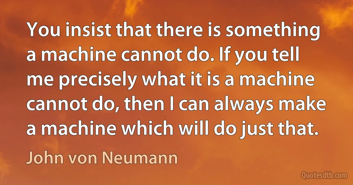 You insist that there is something a machine cannot do. If you tell me precisely what it is a machine cannot do, then I can always make a machine which will do just that. (John von Neumann)