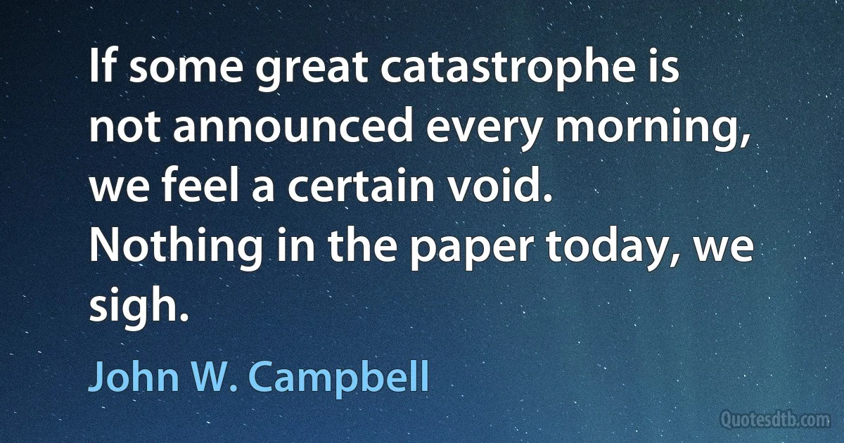 If some great catastrophe is not announced every morning, we feel a certain void. Nothing in the paper today, we sigh. (John W. Campbell)