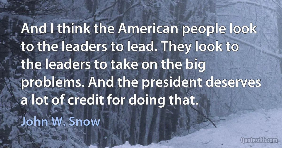 And I think the American people look to the leaders to lead. They look to the leaders to take on the big problems. And the president deserves a lot of credit for doing that. (John W. Snow)