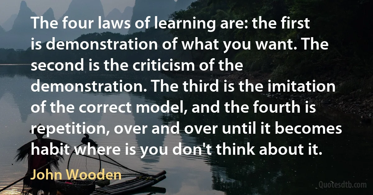 The four laws of learning are: the first is demonstration of what you want. The second is the criticism of the demonstration. The third is the imitation of the correct model, and the fourth is repetition, over and over until it becomes habit where is you don't think about it. (John Wooden)