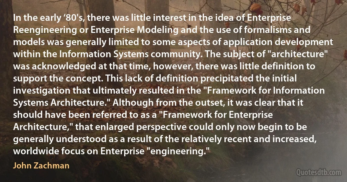 In the early ‘80's, there was little interest in the idea of Enterprise Reengineering or Enterprise Modeling and the use of formalisms and models was generally limited to some aspects of application development within the Information Systems community. The subject of "architecture" was acknowledged at that time, however, there was little definition to support the concept. This lack of definition precipitated the initial investigation that ultimately resulted in the "Framework for Information Systems Architecture." Although from the outset, it was clear that it should have been referred to as a "Framework for Enterprise Architecture," that enlarged perspective could only now begin to be generally understood as a result of the relatively recent and increased, worldwide focus on Enterprise "engineering." (John Zachman)