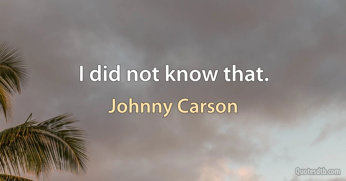 I did not know that. (Johnny Carson)