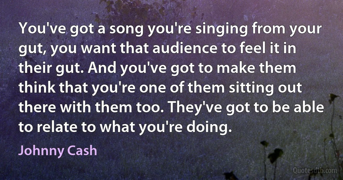 You've got a song you're singing from your gut, you want that audience to feel it in their gut. And you've got to make them think that you're one of them sitting out there with them too. They've got to be able to relate to what you're doing. (Johnny Cash)