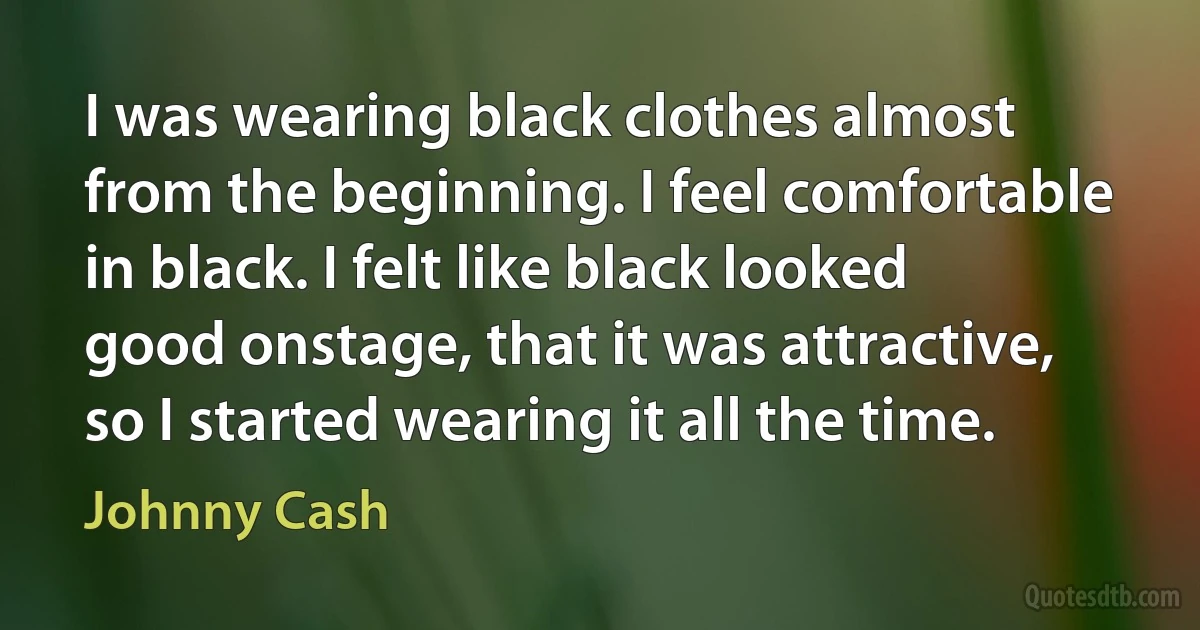 I was wearing black clothes almost from the beginning. I feel comfortable in black. I felt like black looked good onstage, that it was attractive, so I started wearing it all the time. (Johnny Cash)