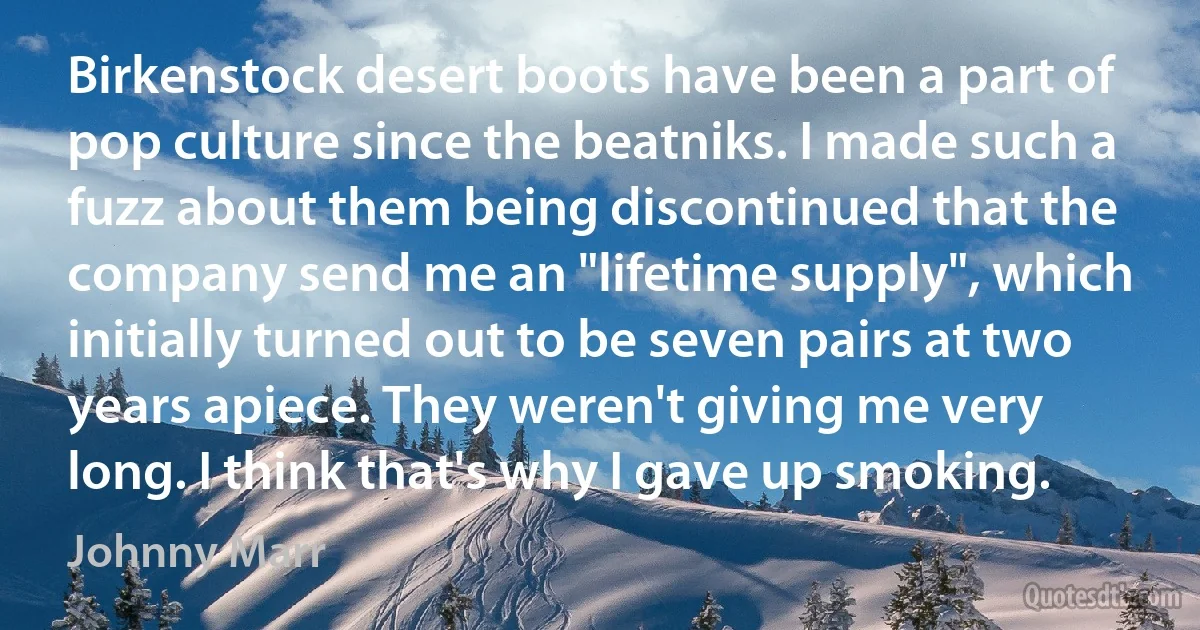 Birkenstock desert boots have been a part of pop culture since the beatniks. I made such a fuzz about them being discontinued that the company send me an "lifetime supply", which initially turned out to be seven pairs at two years apiece. They weren't giving me very long. I think that's why I gave up smoking. (Johnny Marr)