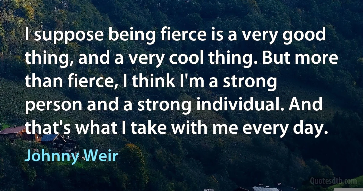 I suppose being fierce is a very good thing, and a very cool thing. But more than fierce, I think I'm a strong person and a strong individual. And that's what I take with me every day. (Johnny Weir)