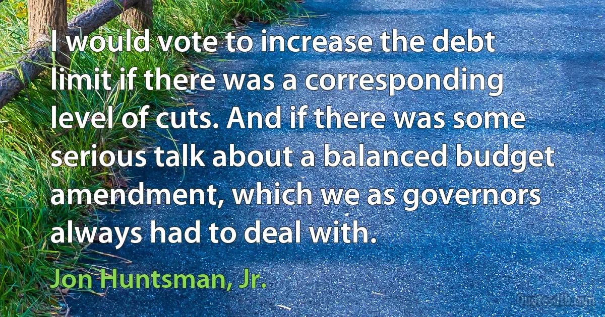 I would vote to increase the debt limit if there was a corresponding level of cuts. And if there was some serious talk about a balanced budget amendment, which we as governors always had to deal with. (Jon Huntsman, Jr.)