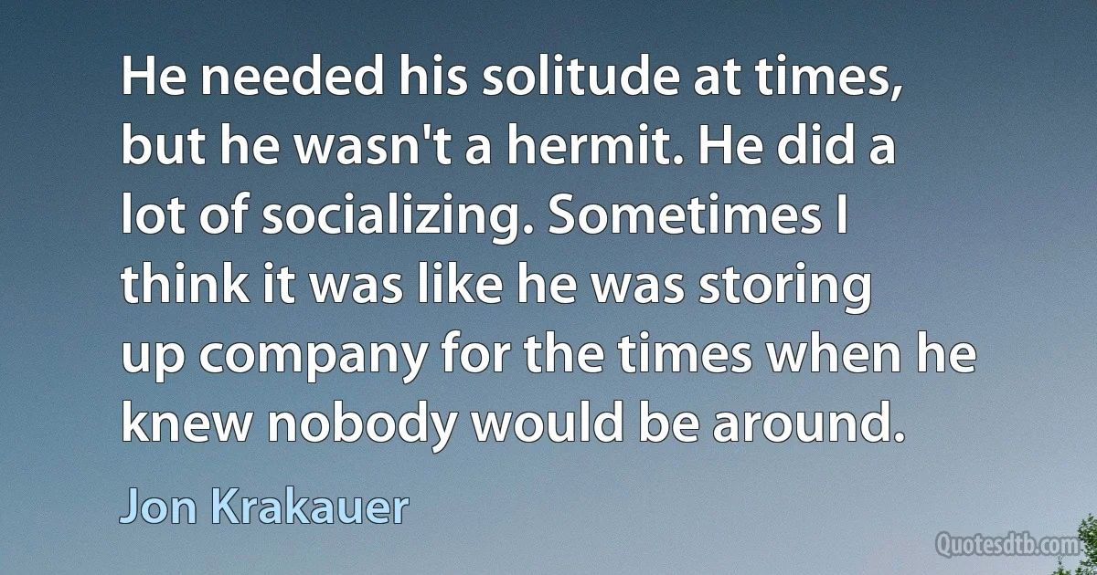 He needed his solitude at times, but he wasn't a hermit. He did a lot of socializing. Sometimes I think it was like he was storing up company for the times when he knew nobody would be around. (Jon Krakauer)