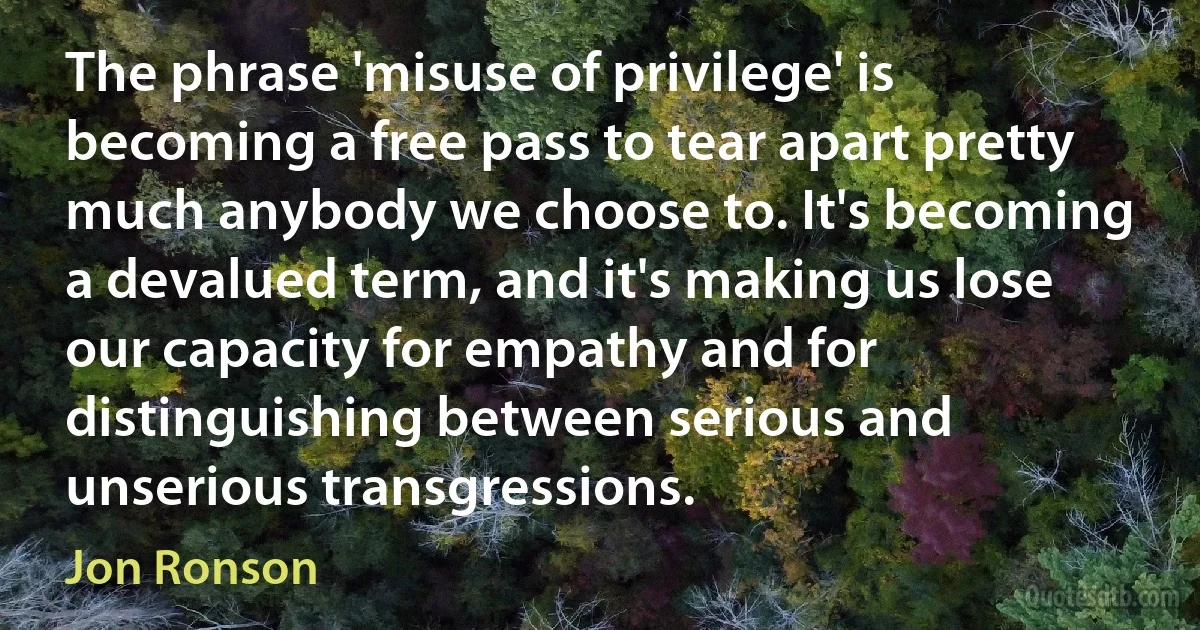 The phrase 'misuse of privilege' is becoming a free pass to tear apart pretty much anybody we choose to. It's becoming a devalued term, and it's making us lose our capacity for empathy and for distinguishing between serious and unserious transgressions. (Jon Ronson)