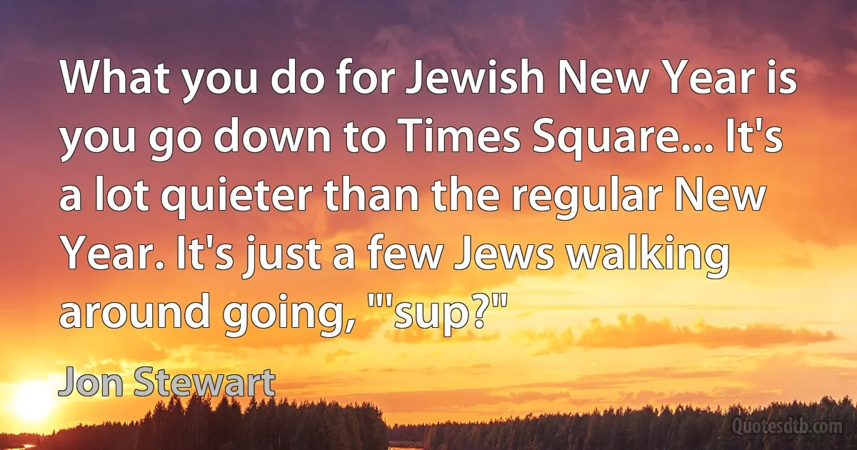 What you do for Jewish New Year is you go down to Times Square... It's a lot quieter than the regular New Year. It's just a few Jews walking around going, "'sup?" (Jon Stewart)