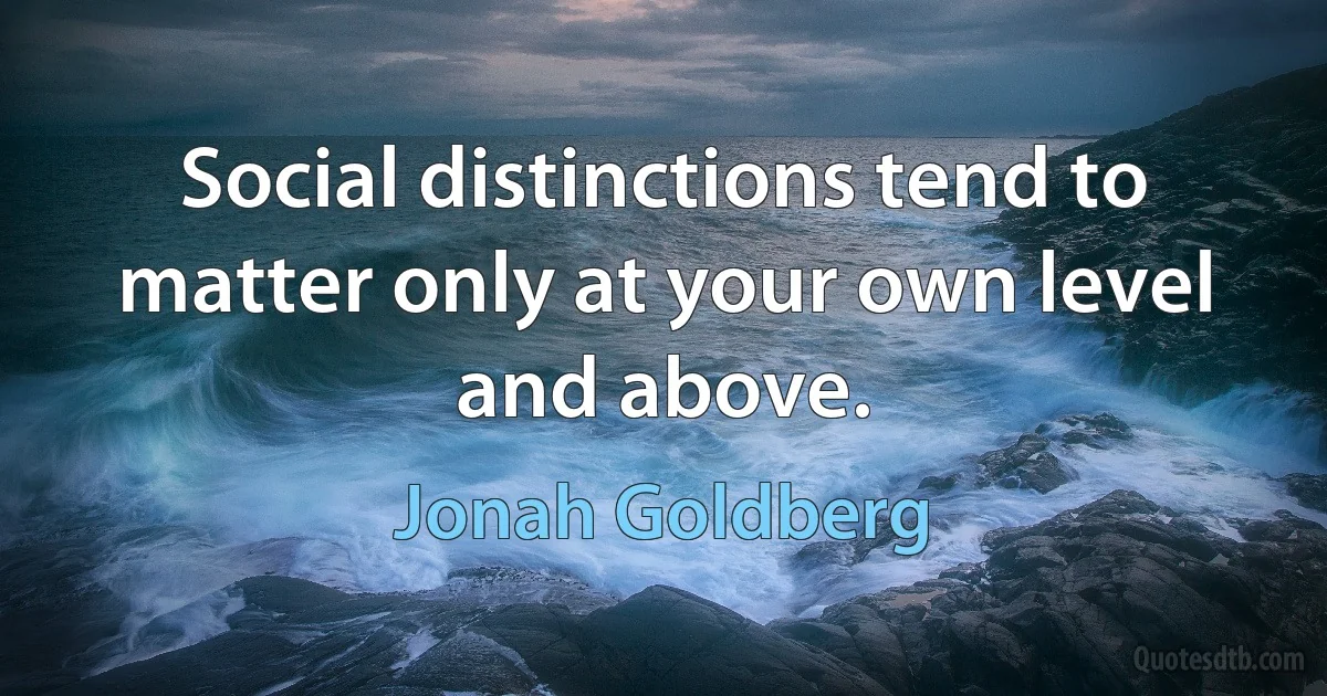 Social distinctions tend to matter only at your own level and above. (Jonah Goldberg)