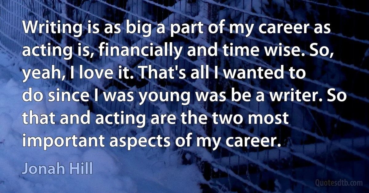 Writing is as big a part of my career as acting is, financially and time wise. So, yeah, I love it. That's all I wanted to do since I was young was be a writer. So that and acting are the two most important aspects of my career. (Jonah Hill)