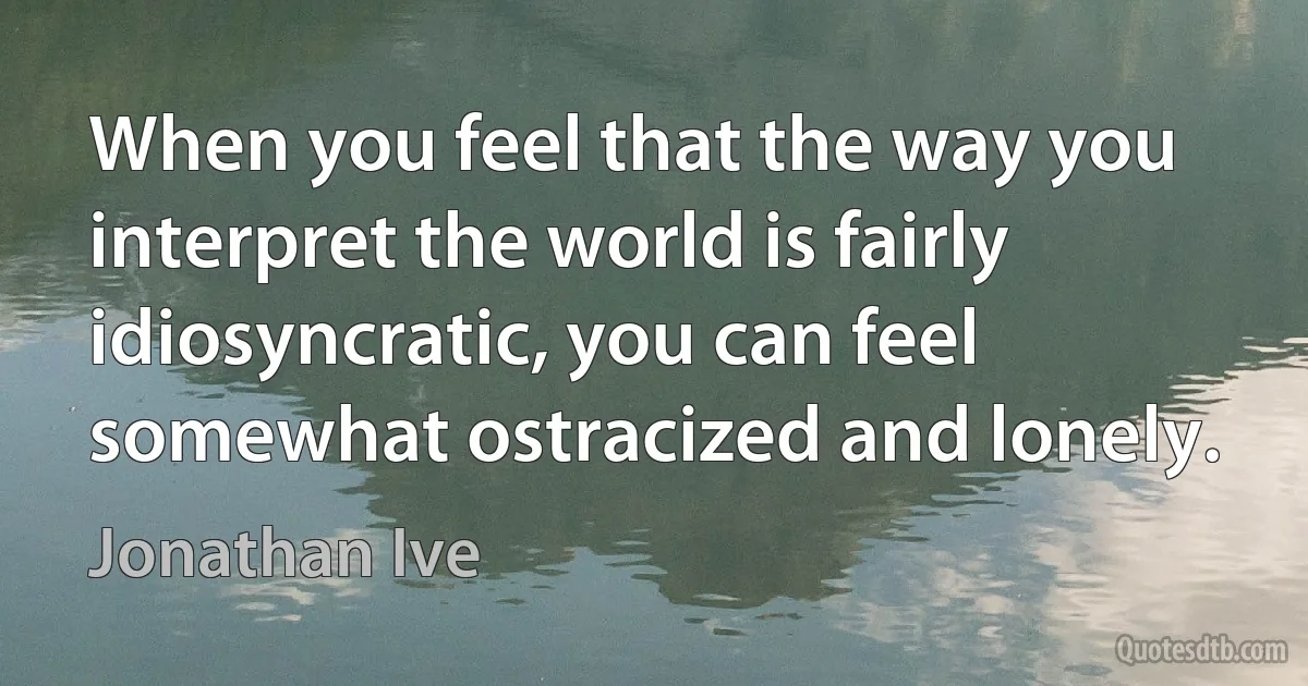 When you feel that the way you interpret the world is fairly idiosyncratic, you can feel somewhat ostracized and lonely. (Jonathan Ive)