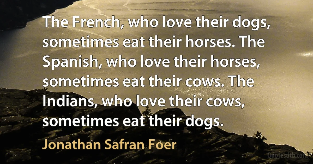 The French, who love their dogs, sometimes eat their horses. The Spanish, who love their horses, sometimes eat their cows. The Indians, who love their cows, sometimes eat their dogs. (Jonathan Safran Foer)