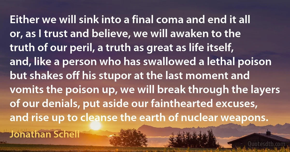 Either we will sink into a final coma and end it all or, as I trust and believe, we will awaken to the truth of our peril, a truth as great as life itself, and, like a person who has swallowed a lethal poison but shakes off his stupor at the last moment and vomits the poison up, we will break through the layers of our denials, put aside our fainthearted excuses, and rise up to cleanse the earth of nuclear weapons. (Jonathan Schell)