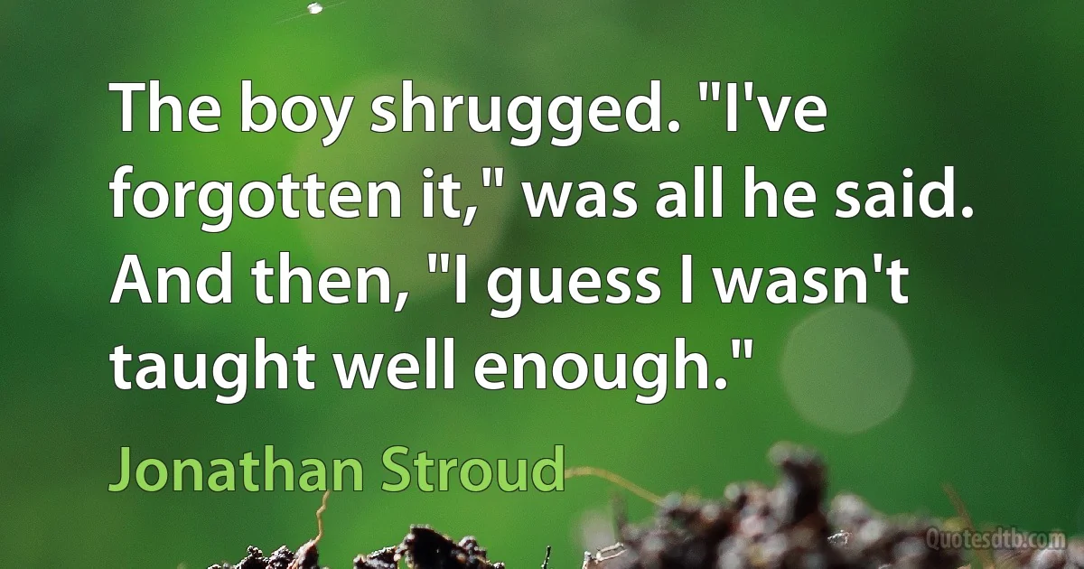 The boy shrugged. "I've forgotten it," was all he said. And then, "I guess I wasn't taught well enough." (Jonathan Stroud)