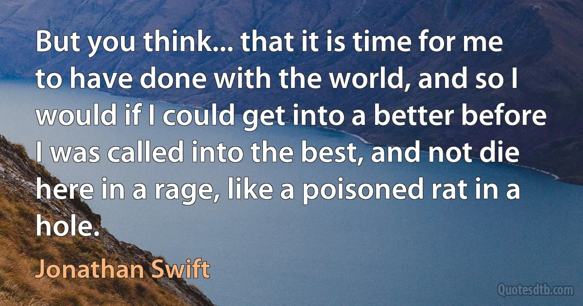 But you think... that it is time for me to have done with the world, and so I would if I could get into a better before I was called into the best, and not die here in a rage, like a poisoned rat in a hole. (Jonathan Swift)